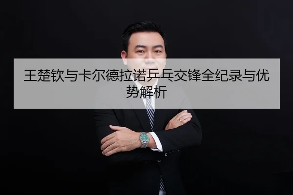 王楚钦与卡尔德拉诺乒乓交锋全纪录与优势解析